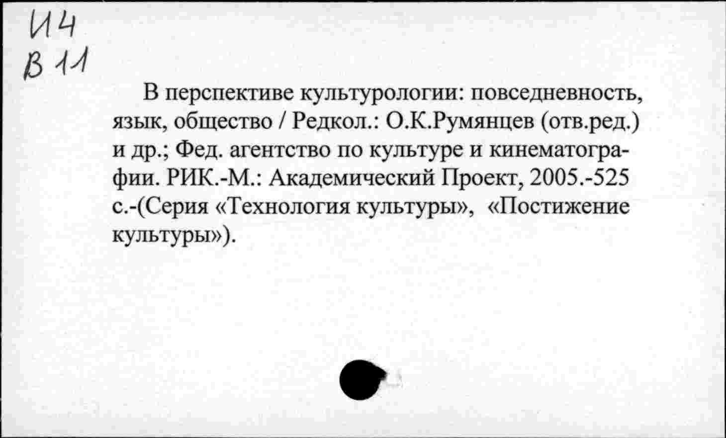 ﻿В перспективе культурологии: повседневность, язык, общество / Редкол.: О.К.Румянцев (отв.ред.) и др.; Фед. агентство по культуре и кинематографии. РИК.-М.: Академический Проект, 2005.-525 с.-(Серия «Технология культуры», «Постижение культуры»).